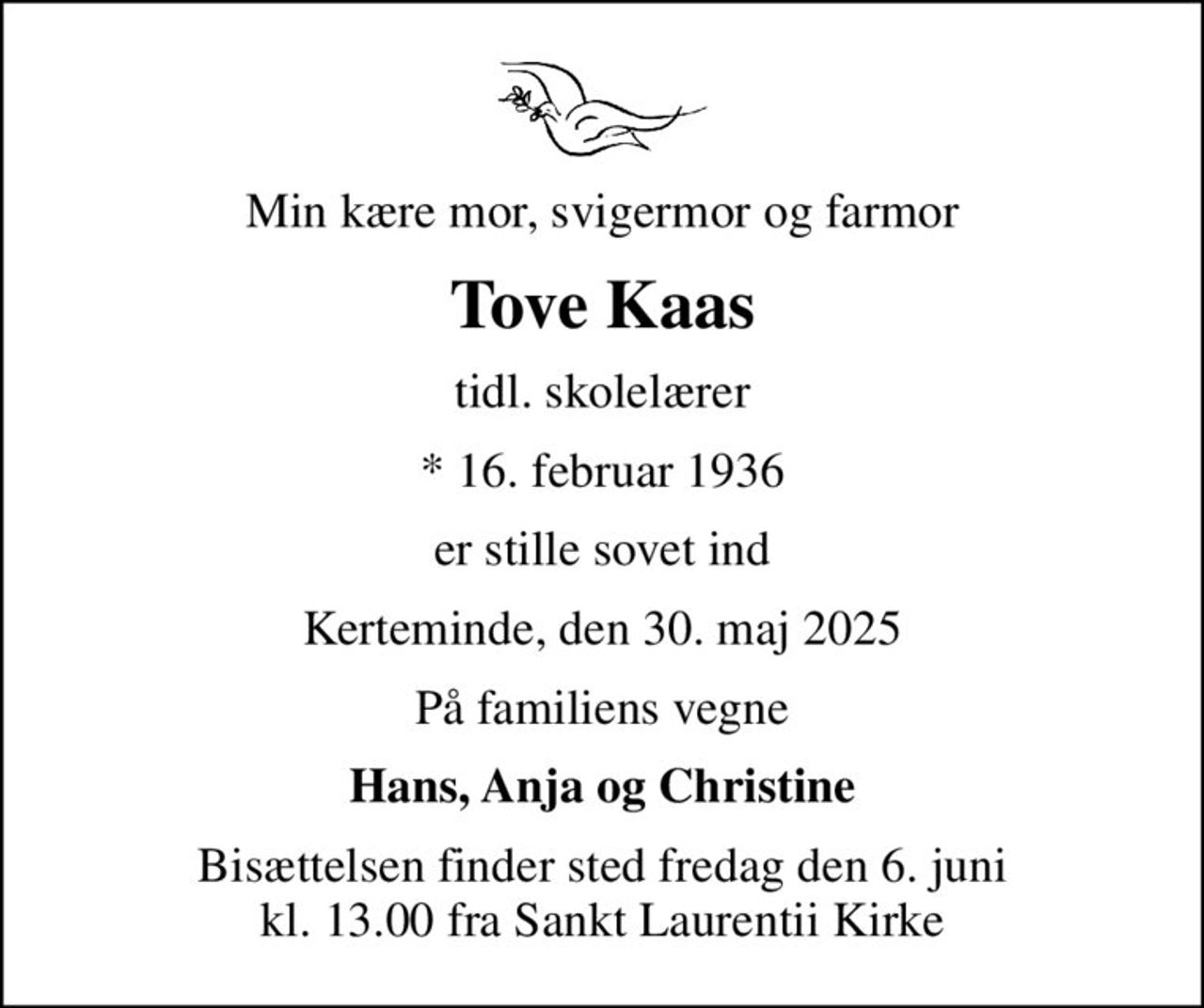 Min kære mor, svigermor og farmor
Tove Kaas
tidl. skolelærer
* 16. februar 1936
er stille sovet ind
Kerteminde, den 30. maj 2025
På familiens vegne
Hans, Anja og Christine
Bisættelsen finder sted fredag den 6. juni kl. 13.00 fra Sankt Laurentii Kirke