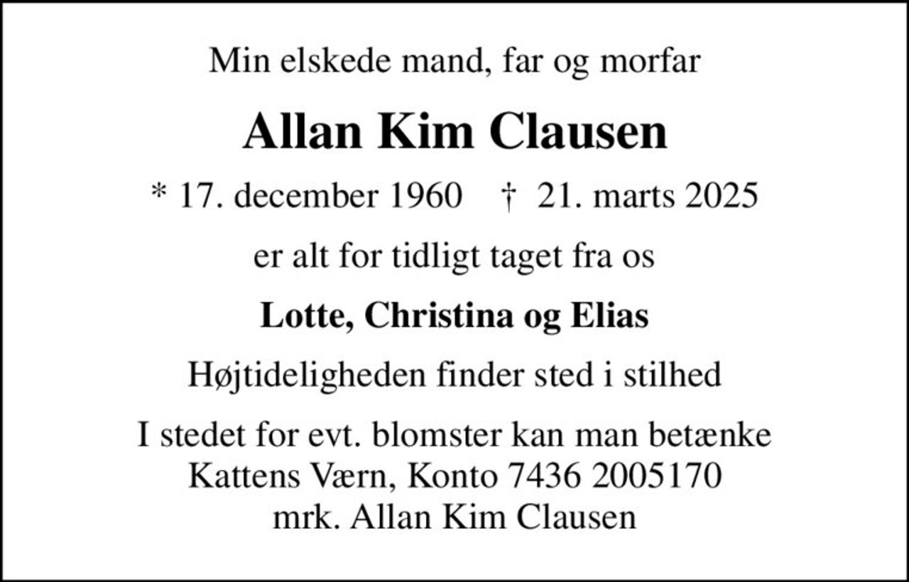Min elskede mand, far og morfar
Allan Kim Clausen
* 17. december 1960    ✝ 21. marts 2025
er alt for tidligt taget fra os
Lotte, Christina og Elias
Højtideligheden finder sted i stilhed
I stedet for evt. blomster kan man betænke
					Kattens Værn reg7436konto2005170mrk. Allan Kim
					Clausen