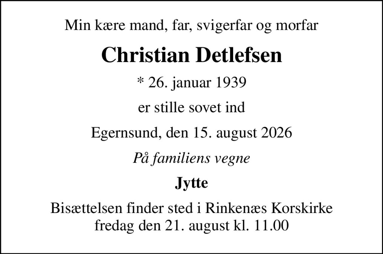 Min kære mand, far, svigerfar og morfar
Christian Detlefsen
* 26. januar 1939
er stille sovet ind
Egernsund, den 15. august 2026
På familiens vegne
Jytte
Bisættelsen finder sted i Rinkenæs Korskirke  fredag den 21. august kl. 11.00