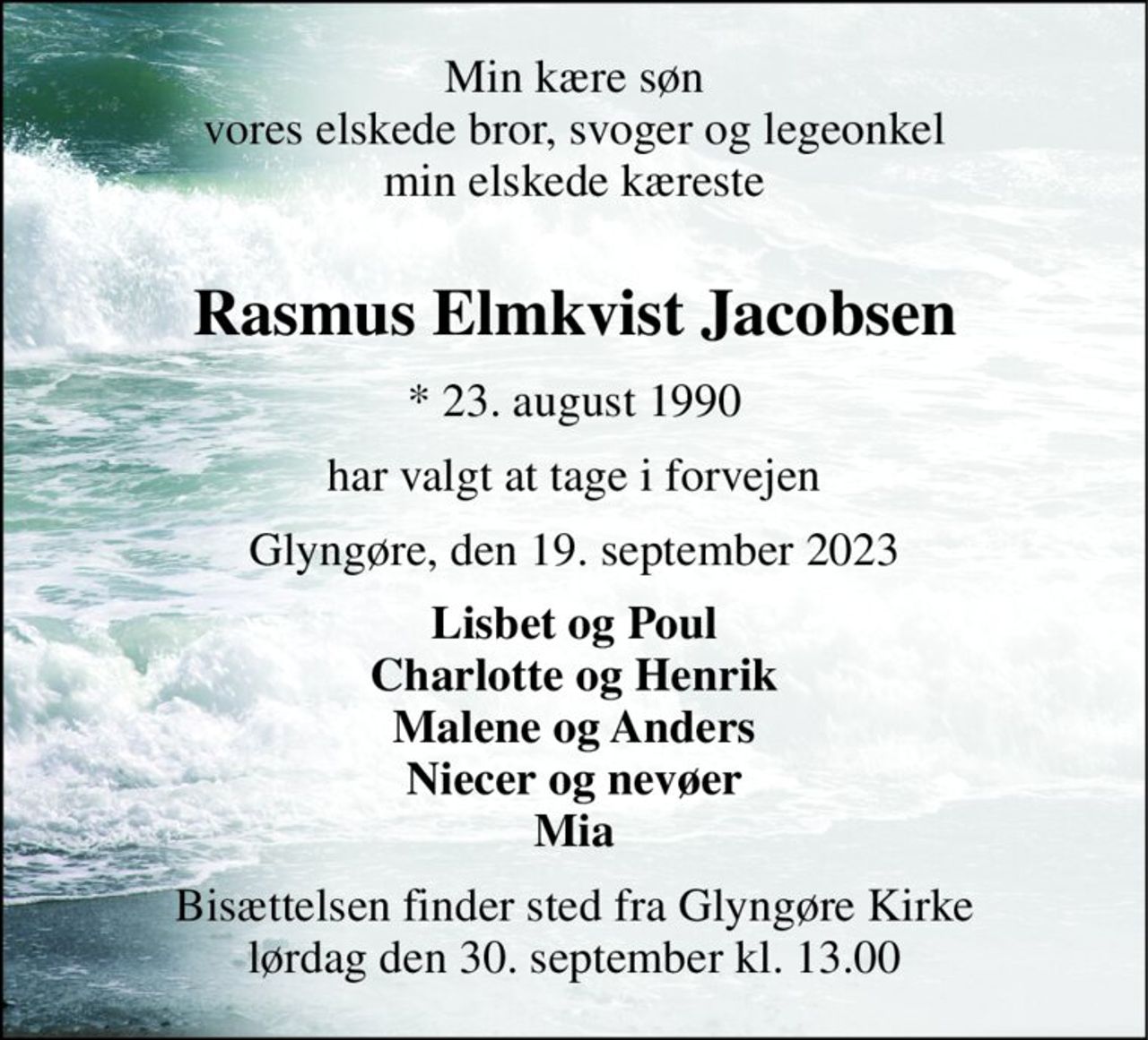 Min kære søn vores elskede bror, svoger og legeonkel min elskede kæreste  
Rasmus Elmkvist Jacobsen 
*​ 23. august 1990 
har valgt at tage i forvejen 
Glyngøre, den 19. september 2023 
Lisbet og Poul Charlotte og Henrik Malene og Anders Niecer og nevøer Mia 
Bisættelsen​ finder sted fra Glyngøre Kirke​ lørdag den 30. september​ kl. 13.00