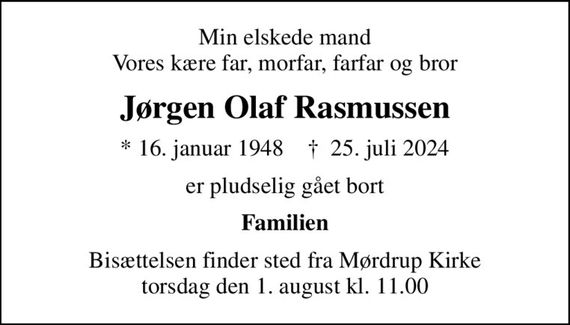 Min elskede mand Vores kære far, morfar, farfar og bror
Jørgen Olaf Rasmussen
* 16. januar 1948    &#x271d; 25. juli 2024
er pludselig gået bort
Familien
Bisættelsen finder sted fra Mørdrup Kirke  torsdag den 1. august kl. 11.00