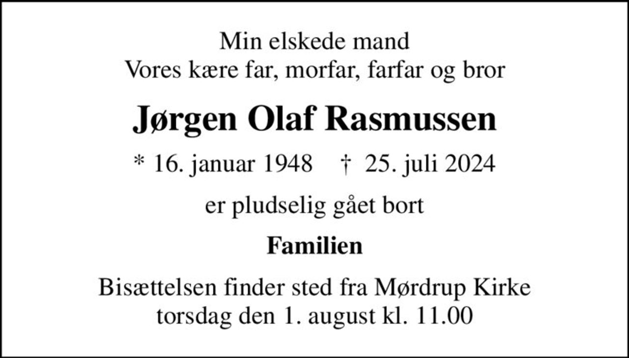 Min elskede mand Vores kære far, morfar, farfar og bror
Jørgen Olaf Rasmussen
* 16. januar 1948    ✝ 25. juli 2024
er pludselig gået bort
Familien
Bisættelsen finder sted fra Mørdrup Kirke  torsdag den 1. august kl. 11.00