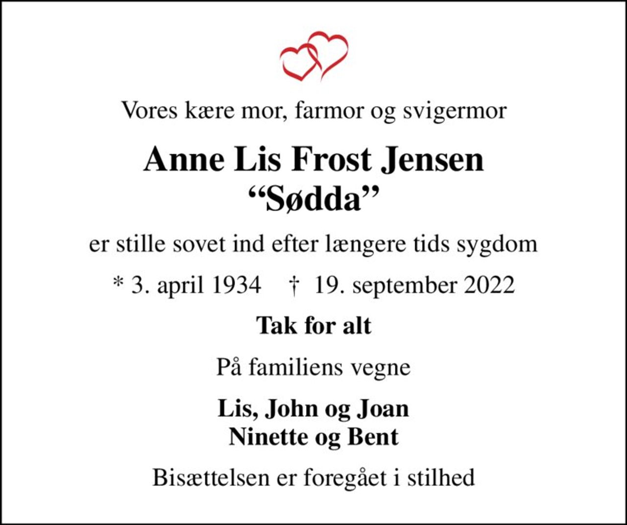 Vores kære mor, farmor og svigermor
Anne Lis Frost Jensen Sødda
er stille sovet ind efter længere tids sygdom
* 3. april 1934    ✝ 19. september 2022
Tak for alt
På familiens vegne
Lis, John og Joan Ninette og Bent
Bisættelsen er foregået i stilhed