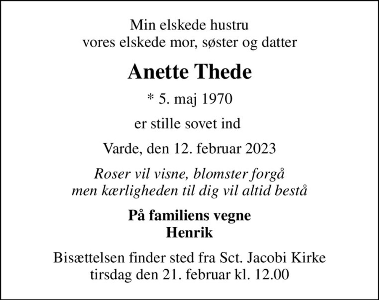 Min elskede hustru vores elskede mor, søster og datter
Anette Thede
* 5. maj 1970
er stille sovet ind 
Varde, den 12. februar 2023
Roser vil visne, blomster forgå men kærligheden til dig vil altid bestå
På familiens vegne Henrik
Bisættelsen finder sted fra Sct. Jacobi Kirke  tirsdag den 21. februar kl. 12.00