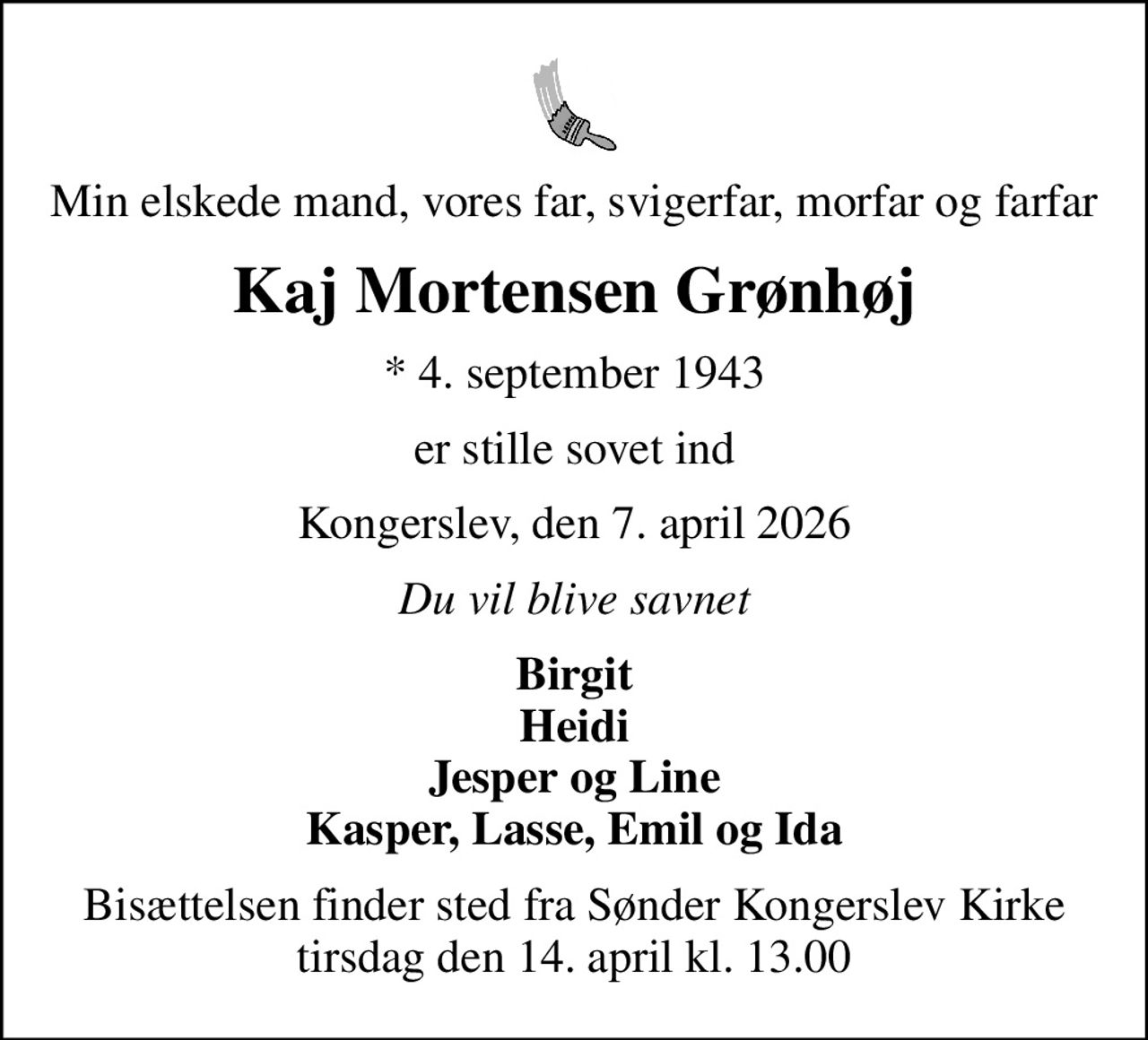 Min elskede mand, vores far, svigerfar, morfar og farfar
Kaj Mortensen Grønhøj
* 4. september 1943
er stille sovet ind
Kongerslev, den 7. april 2026
Du vil blive savnet
Birgit Heidi Jesper og Line Kasper, Lasse, Emil og Ida
Bisættelsen finder sted fra Sønder Kongerslev Kirke  tirsdag den 14. april kl. 13.00
