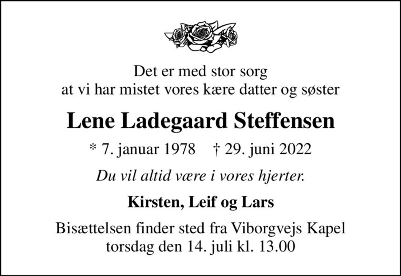Det er med stor sorg at vi har mistet vores kære datter og søster
Lene Ladegaard Steffensen
* 7. januar 1978    ✝ 29. juni 2022
Du vil altid være i vores hjerter.
Kirsten, Leif og Lars
Bisættelsen finder sted fra Viborgvejs Kapel  torsdag den 14. juli kl. 13.00