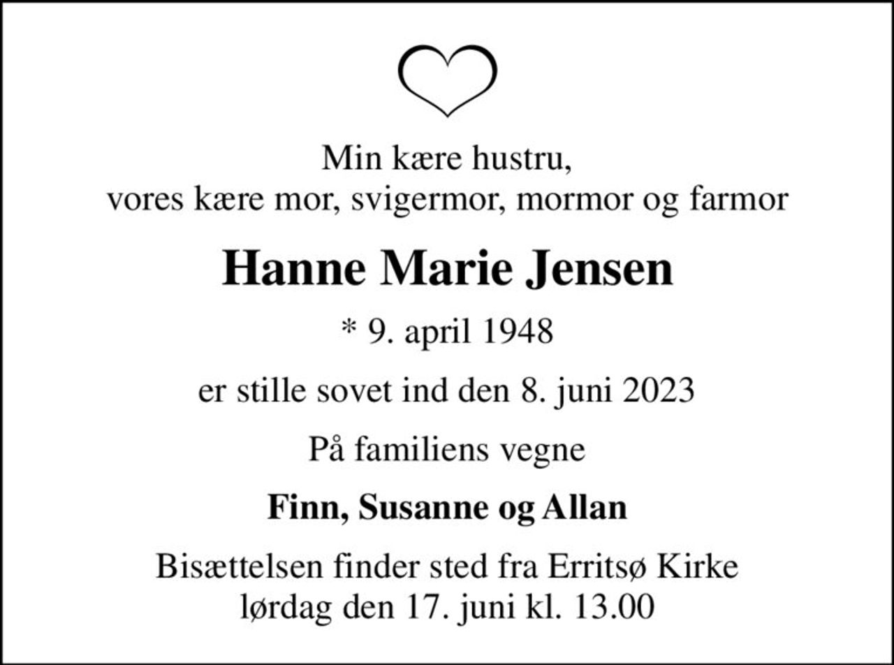 Min kære hustru, vores kære mor, svigermor, mormor og farmor
Hanne Marie Jensen
* 9. april 1948
er stille sovet ind den 8. juni 2023
På familiens vegne
Finn, Susanne og Allan
Bisættelsen finder sted fra Erritsø Kirke  lørdag den 17. juni kl. 13.00
