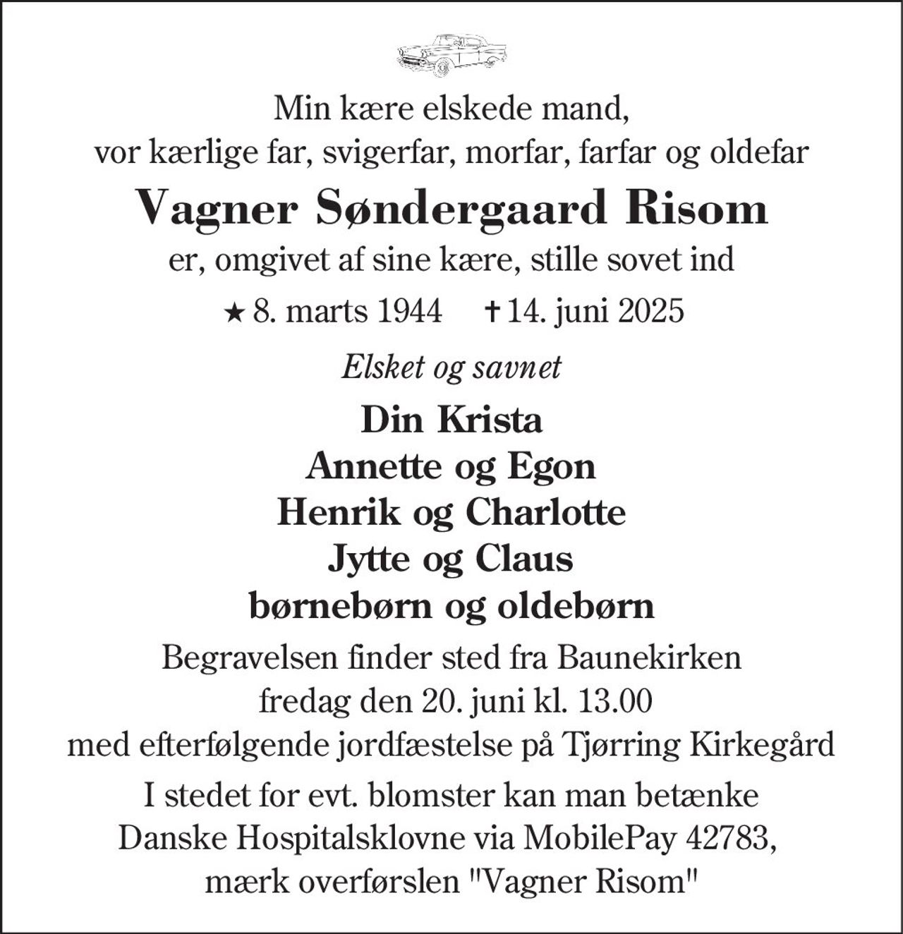 Min kære elskede mand, vor kærlige far, svigerfar, morfar, farfar og oldefar 
Vagner Søndergaard Risom​ 
★​ 8. marts 1944​ 
✝​ 14. juni 2025​ 
er, omgivet af sine kære, stille sovet ind 
Elsket og savnet 
Din Krista Annette og Egon Henrik og Charlotte Jytte og Claus børnebørn og oldebørn 
Begravelsen finder sted fra Baunekirken  fredag den 20. juni kl. 13.00 med efterfølgende jordfæstelse på Tjørring Kirkegård 
I stedet for evt. blomster kan man betænke Danske Hospitalsklovne via MobilePay 42783,  mærk overførslen "Vagner Risom"