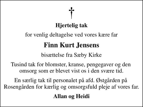 Hjertelig tak
for venlig deltagelse ved vores kære far
Finn Kurt Jensens
bisættelse fra Sæby Kirke
Tusind tak for blomster, kranse, pengegaver og den  omsorg som er blevet vist os i den svære tid.
En særlig tak til personalet på afd. Østgården på  Rosengården for kærlig og omsorgsfuld pleje af vores far.
Allan og Heidi