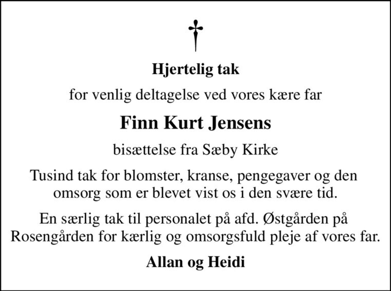 Hjertelig tak
for venlig deltagelse ved vores kære far
Finn Kurt Jensens
bisættelse fra Sæby Kirke
Tusind tak for blomster, kranse, pengegaver og den  omsorg som er blevet vist os i den svære tid.
En særlig tak til personalet på afd. Østgården på  Rosengården for kærlig og omsorgsfuld pleje af vores far.
Allan og Heidi