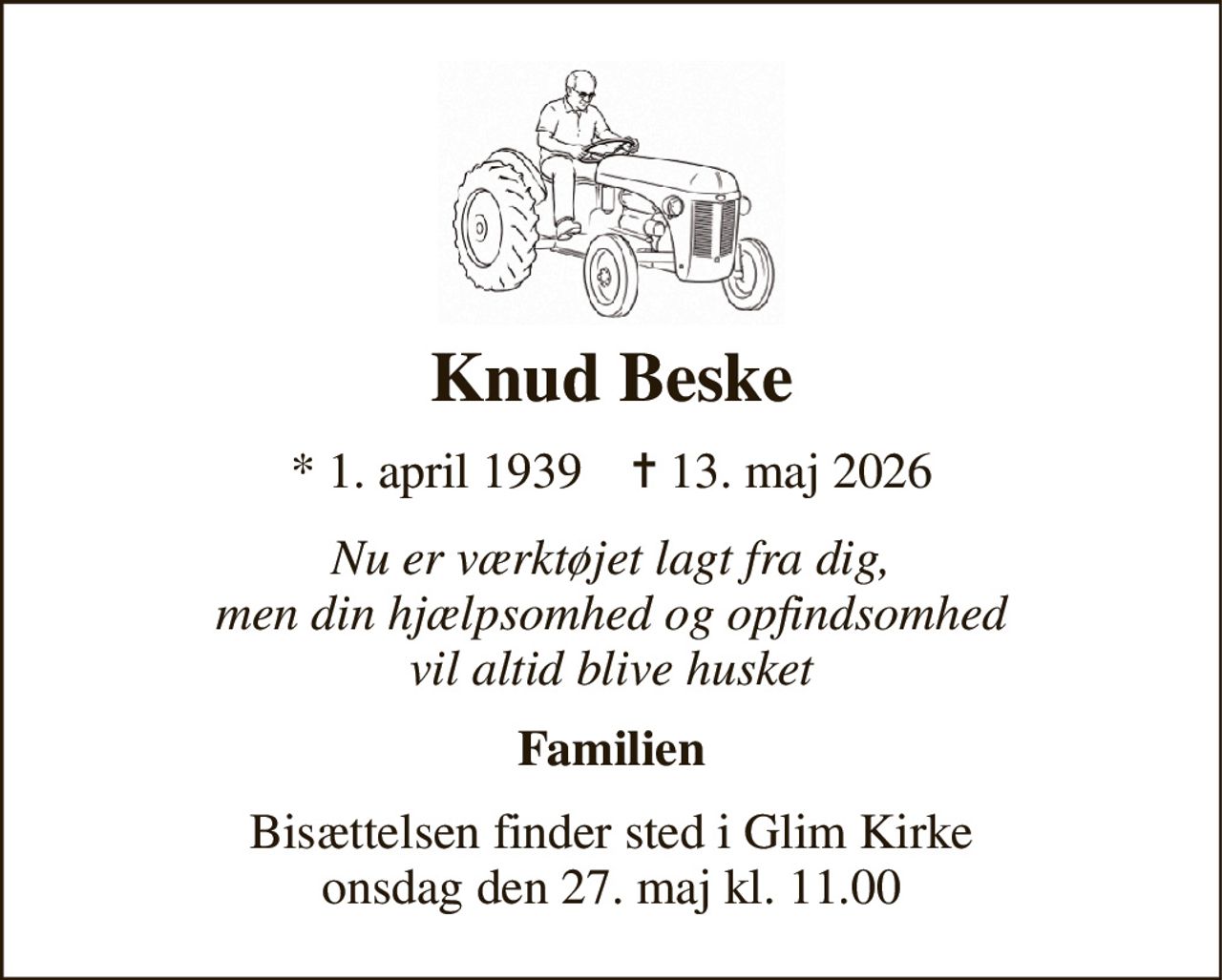 Knud Beske 
*​ 1. april 1939​    ✝​ 13. maj 2026 
Nu er værktøjet lagt fra dig, men din hjælpsomhed og opfindsomhed vil altid blive husket 
Familien 
Bisættelsen​ finder sted i Glim Kirke​ onsdag den 27. maj​ kl. 11.00