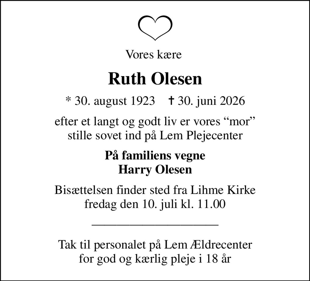 Vores kære 
Ruth Olesen
* 30. august 1923    ✝ 30. juni 2026
efter et langt og godt liv er vores mor stille sovet ind på Lem Plejecenter
På familiens vegne Harry Olesen
Bisættelsen finder sted fra Lihme Kirke  fredag den 10. juli kl. 11.00 
Tak til personalet på Lem Ældrecenter for god og kærlig pleje i 18 år