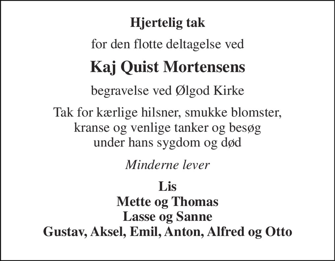 Hjertelig tak 
for den flotte deltagelse ved 
Kaj Quist Mortensens 
begravelse ved Ølgod Kirke 
Tak for kærlige hilsner, smukke blomster, kranse og venlige tanker og besøg under hans sygdom og død 
Minderne lever 
Lis Mette og Thomas Lasse og Sanne Gustav, Aksel, Emil, Anton, Alfred og Otto