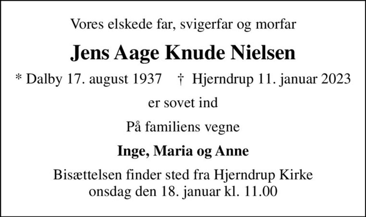 Vores elskede far, svigerfar og morfar
Jens Aage Knude Nielsen
* Dalby 17. august 1937    ✝ Hjerndrup 11. januar 2023
er sovet ind
På familiens vegne
Inge, Maria og Anne
Bisættelsen finder sted fra Hjerndrup Kirke  onsdag den 18. januar kl. 11.00