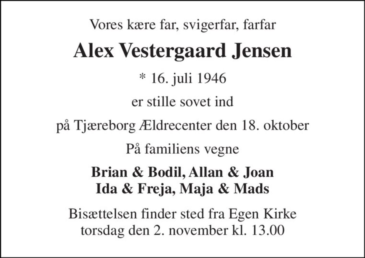 Vores kære far, svigerfar, farfar 
Alex Vestergaard Jensen 
*​ 16. juli 1946 
er stille sovet ind 
på Tjæreborg Ældrecenter den 18. oktober 
På familiens vegne 
Brian & Bodil, Allan & Joan Ida & Freja, Maja & Mads 
Bisættelsen​ finder sted fra Egen Kirke​ torsdag den 2. november​ kl. 13.00