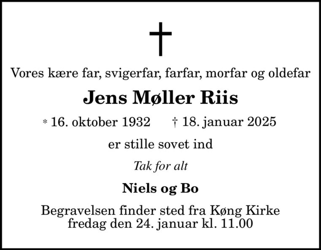 Vores kære far, svigerfar, farfar, morfar og oldefar 
Jens Møller Riis 
* 16. oktober 1932    † 18. januar 2025 
er stille sovet ind 
Tak for alt 
Niels og Bo 
Begravelsen finder sted fra Køng Kirke fredag den 24. januar kl. 11.00