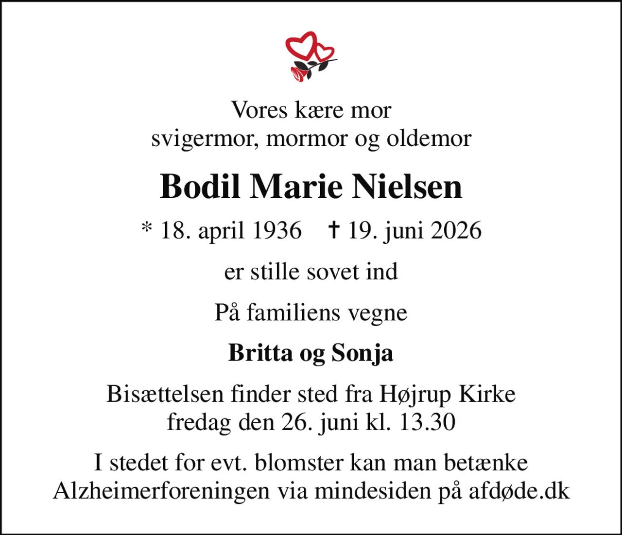 Vores kære mor svigermor, mormor og oldemor
Bodil Marie Nielsen
* 18. april 1936    ✝ 19. juni 2026
er stille sovet ind
På familiens vegne
Britta og Sonja
Bisættelsen finder sted fra Højrup Kirke  fredag den 26. juni kl. 13.30 
I stedet for evt. blomster kan man betænke
					Alzheimerforeningen via mindesiden på afdøde.dk