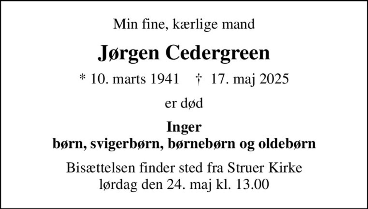Min fine, kærlige mand
Jørgen Cedergreen
* 10. marts 1941    ✝ 17. maj 2025
er død
Inger børn, svigerbørn, børnebørn og oldebørn
Bisættelsen finder sted fra Struer Kirke  lørdag den 24. maj kl. 13.00
