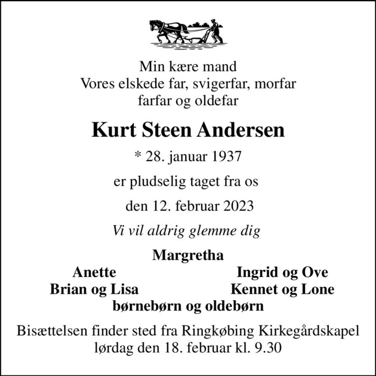 Min kære mand Vores elskede far, svigerfar, morfar farfar og oldefar
Kurt Steen Andersen
* 28. januar 1937
er pludselig taget fra os 
 den 12. februar 2023
Vi vil aldrig glemme dig 
Margretha
Anette
Ingrid og Ove
Brian og Lisa
Kennet og Lone
Bisættelsen finder sted fra Ringkøbing Kirkegårdskapel  lørdag den 18. februar kl. 9.30
