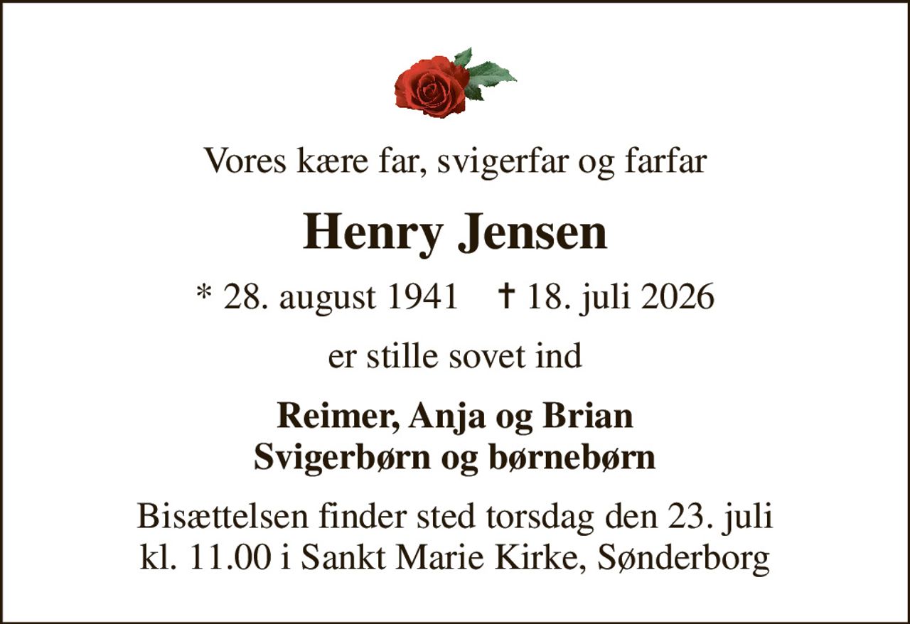 Vores kære far, svigerfar og farfar
Henry Jensen
* 28. august 1941    ✝ 18. juli 2026
er stille sovet ind
Reimer, Anja og Brian Svigerbørn og børnebørn
Bisættelsen finder sted torsdag den 23. juli kl. 11.00 i Sankt Marie Kirke, Sønderborg