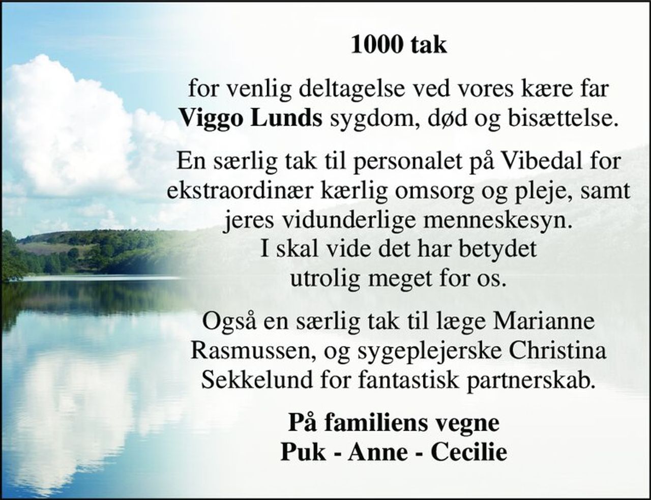 1000 tak 
for venlig deltagelse ved vores kære far Viggo Lunds sygdom, død og bisættelse. 
En særlig tak til personalet på Vibedal for ekstraordinær kærlig omsorg og pleje, samt jeres vidunderlige menneskesyn. I skal vide det har betydet utrolig meget for os. 
Også en særlig tak til læge Marianne Rasmussen, og sygeplejerske Christina Sekkelund for fantastisk partnerskab. 
På familiens vegne Puk - Anne - Cecilie
