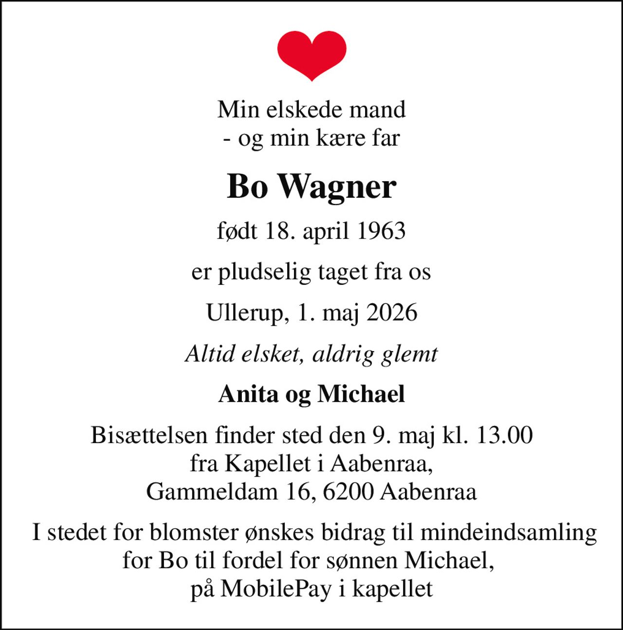 Min elskede mand - og min kære far
Bo Wagner
født 18. april 1963
er pludselig taget fra os
Ullerup, 1. maj 2026
Altid elsket, aldrig glemt
Anita og Michael
Bisættelsen finder sted den 9. maj kl. 13.00 fra Kapellet i Aabenraa, Gammeldam 16, 6200 Aabenraa
 I stedet for blomster ønskes bidrag til mindeindsamling for Bo til fordel for sønnen Michael,  på MobilePay i kapellet