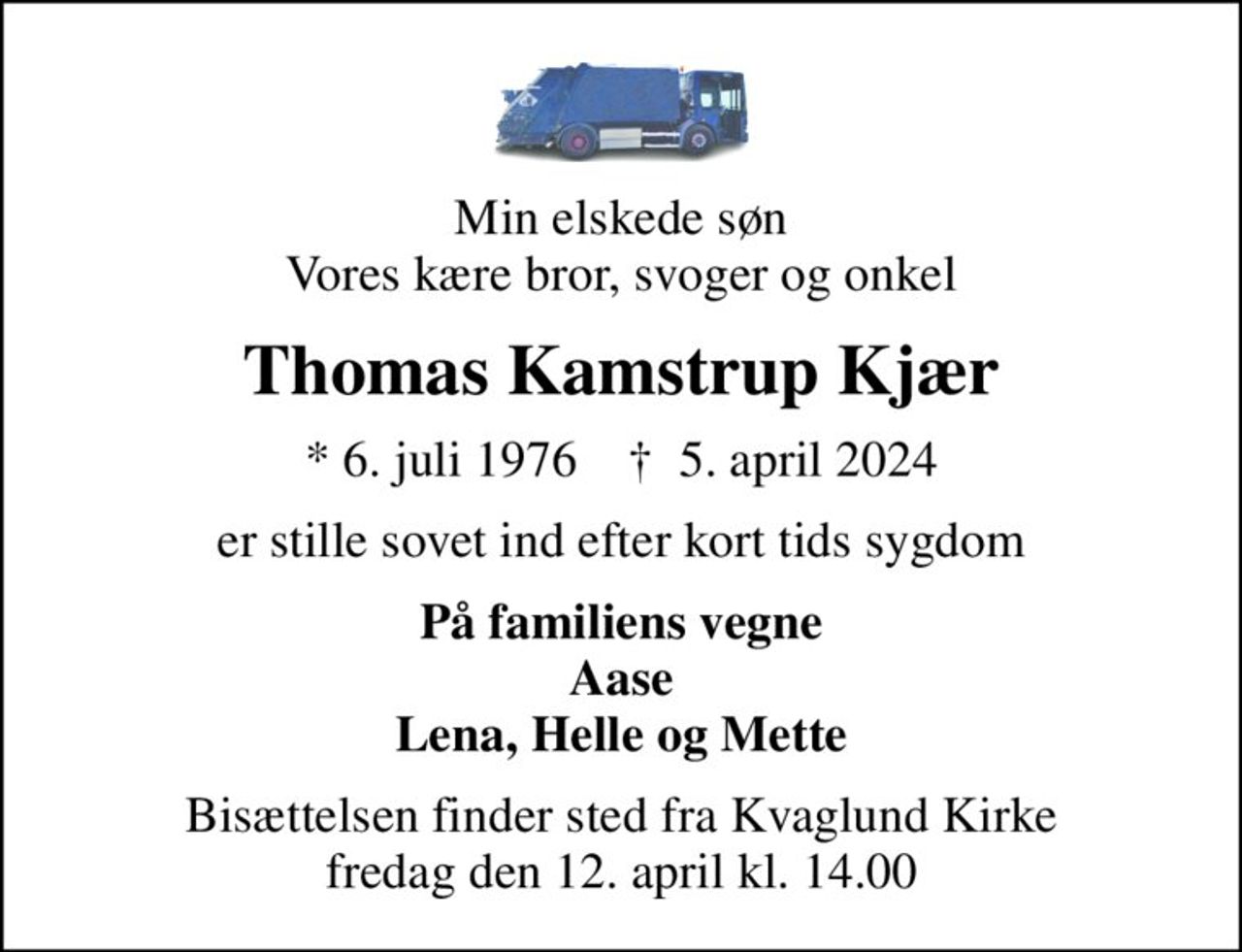 Min elskede søn Vores kære bror, svoger og onkel
Thomas Kamstrup Kjær
* 6. juli 1976    ✝ 5. april 2024
er stille sovet ind efter kort tids sygdom
På familiens vegne Aase Lena, Helle og Mette
Bisættelsen finder sted fra Kvaglund Kirke  fredag den 12. april kl. 14.00