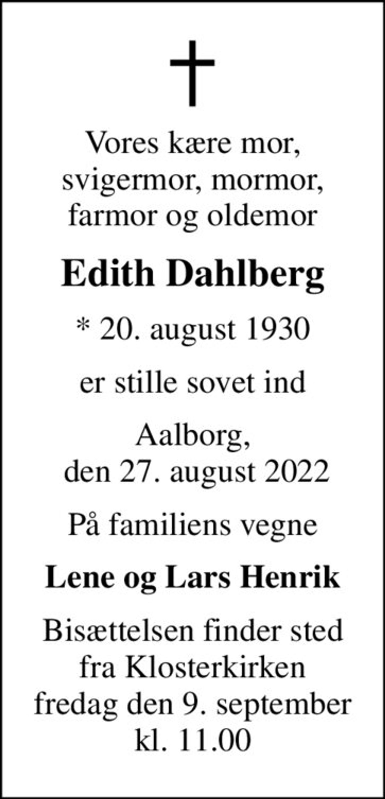 Vores kære mor, svigermor, mormor, farmor og oldemor
Edith Dahlberg
* 20. august 1930
er stille sovet ind
Aalborg,  den 27. august 2022
På familiens vegne
Lene og Lars Henrik
Bisættelsen finder sted fra Klosterkirken fredag den 9. september kl. 11.00