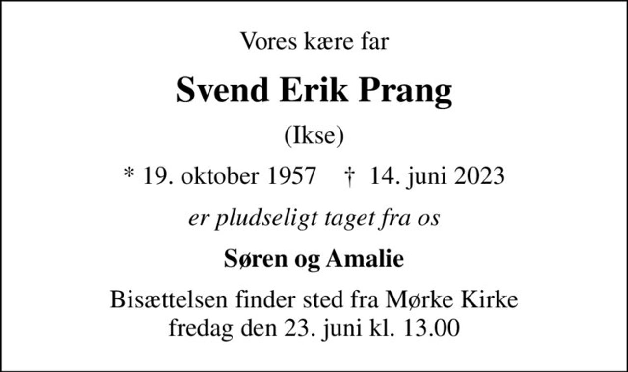 Vores kære far
Svend Erik Prang
(Ikse)
* 19. oktober 1957    ✝ 14. juni 2023
er pludseligt taget fra os
Søren og Amalie
Bisættelsen finder sted fra Mørke Kirke  fredag den 23. juni kl. 13.00