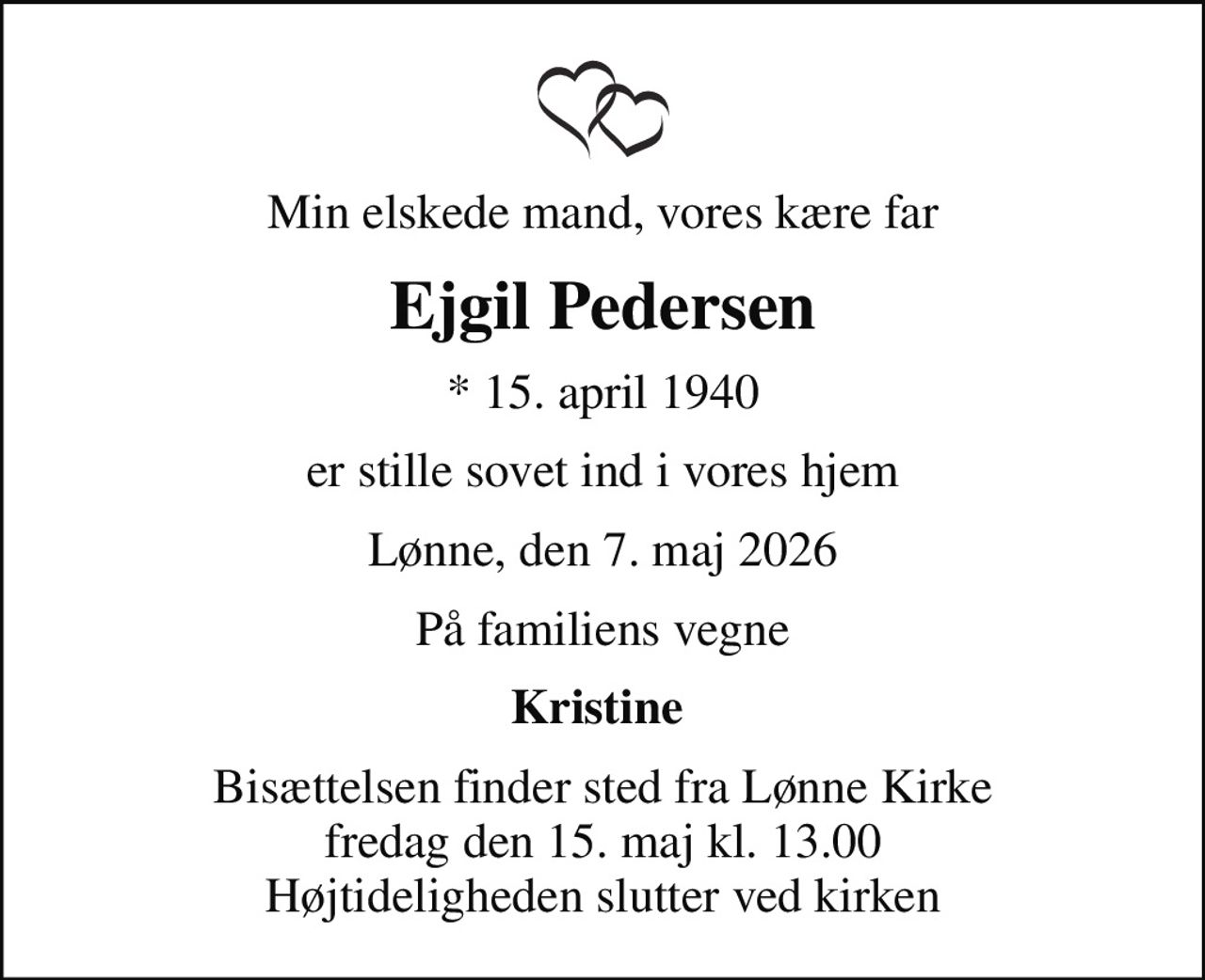 Min elskede mand, vores kære far
Ejgil Pedersen
* 15. april 1940
er stille sovet ind i vores hjem
Lønne, den 7. maj 2026
På familiens vegne
Kristine 
Bisættelsen finder sted fra Lønne Kirke  fredag den 15. maj kl. 13.00  Højtideligheden slutter ved kirken