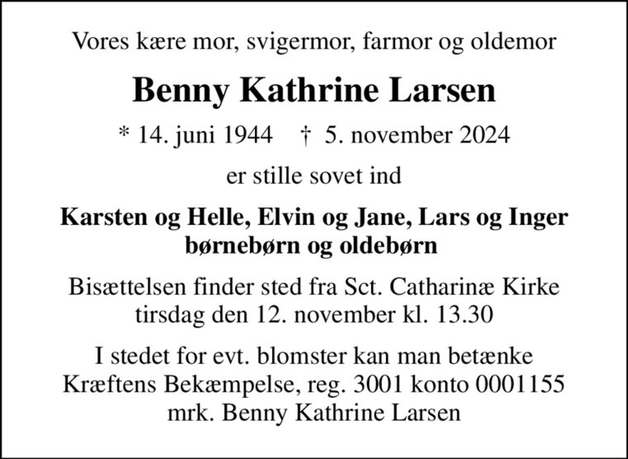 Vores kære mor, svigermor, farmor og oldemor
Benny Kathrine Larsen
* 14. juni 1944    ✝ 5. november 2024
er stille sovet ind
Karsten og Helle, Elvin og Jane, Lars og Inger børnebørn og oldebørn 
Bisættelsen finder sted fra Sct. Catharinæ Kirke  tirsdag den 12. november kl. 13.30 
I stedet for evt. blomster kan man betænke
					Kræftens Bekæmpelse reg.3001konto0001155mrk. Benny Kathrine
					Larsen