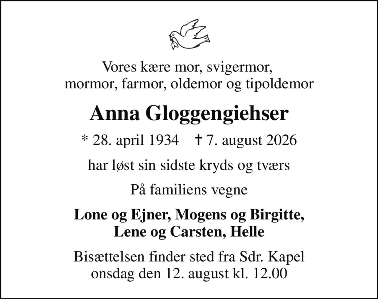 Vores kære mor, svigermor,  mormor, farmor, oldemor og tipoldemor
Anna Gloggengiehser
* 28. april 1934    ✝ 7. august 2026
har løst sin sidste kryds og tværs
På familiens vegne
Lone og Ejner, Mogens og Birgitte, Lene og Carsten, Helle
Bisættelsen finder sted fra Sdr. Kapel  onsdag den 12. august kl. 12.00