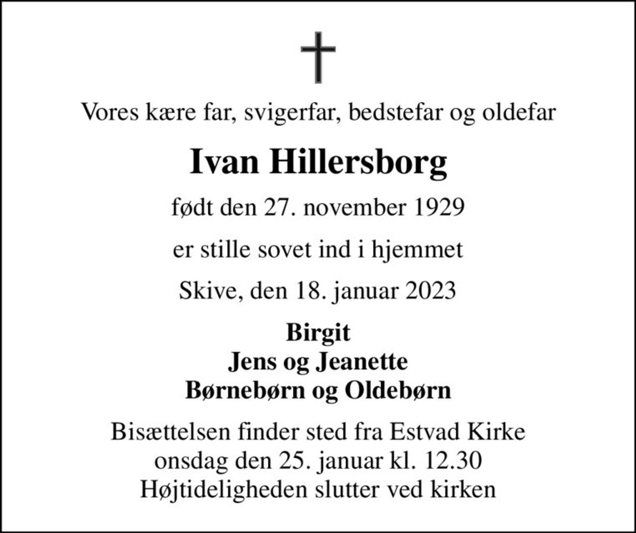 Vores kære far, svigerfar, bedstefar og oldefar
Ivan Hillersborg
født den 27. november 1929
er stille sovet ind i hjemmet
Skive, den 18. januar 2023
Birgit Jens og Jeanette Børnebørn og Oldebørn
Bisættelsen finder sted fra   onsdag den 25. januar kl. 12.30  Højtideligheden slutter ved kirken