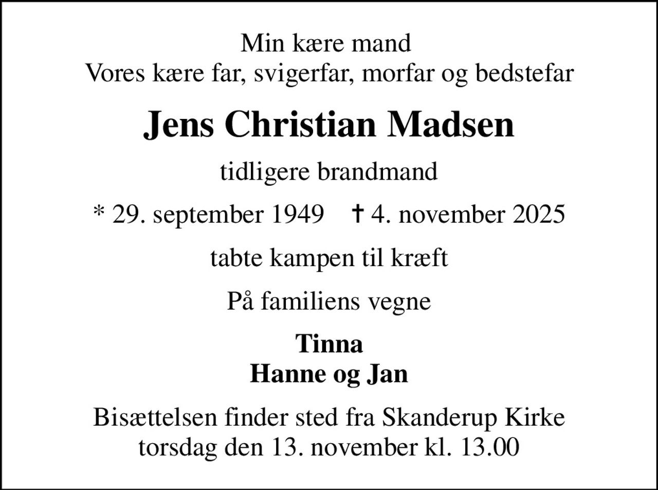 Min kære mand  Vores kære far, svigerfar, morfar og bedstefar
Jens Christian Madsen
tidligere brandmand
* 29. september 1949    ✝ 4. november 2025
tabte kampen til kræft
På familiens vegne
Tinna Hanne og Jan
Bisættelsen finder sted fra Skanderup Kirke  torsdag den 13. november kl. 13.00