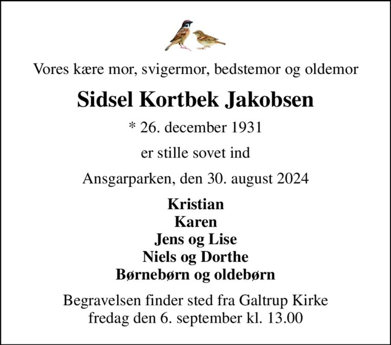 Vores kære mor, svigermor, bedstemor og oldemor
Sidsel Kortbek Jakobsen
* 26. december 1931
er stille sovet ind
Ansgarparken, den 30. august 2024
Kristian Karen Jens og Lise Niels og Dorthe Børnebørn og oldebørn
Begravelsen finder sted fra Galtrup Kirke  fredag den 6. september kl. 13.00
