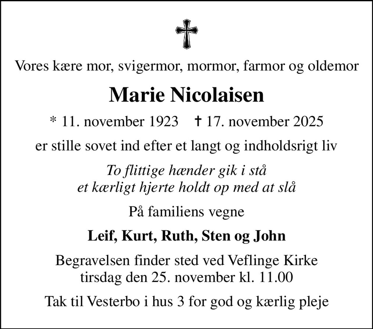 Vores kære mor, svigermor, mormor, farmor og oldemor
Marie Nicolaisen
* 11. november 1923    ✝ 17. november 2025
er stille sovet ind efter et langt og indholdsrigt liv
To flittige hænder gik i stå et kærligt hjerte holdt op med at slå
På familiens vegne
Leif, Kurt, Ruth, Sten og John
Begravelsen finder sted ved Veflinge Kirke  tirsdag den 25. november kl. 11.00 
Tak til Vesterbo i hus 3 for god og kærlig pleje