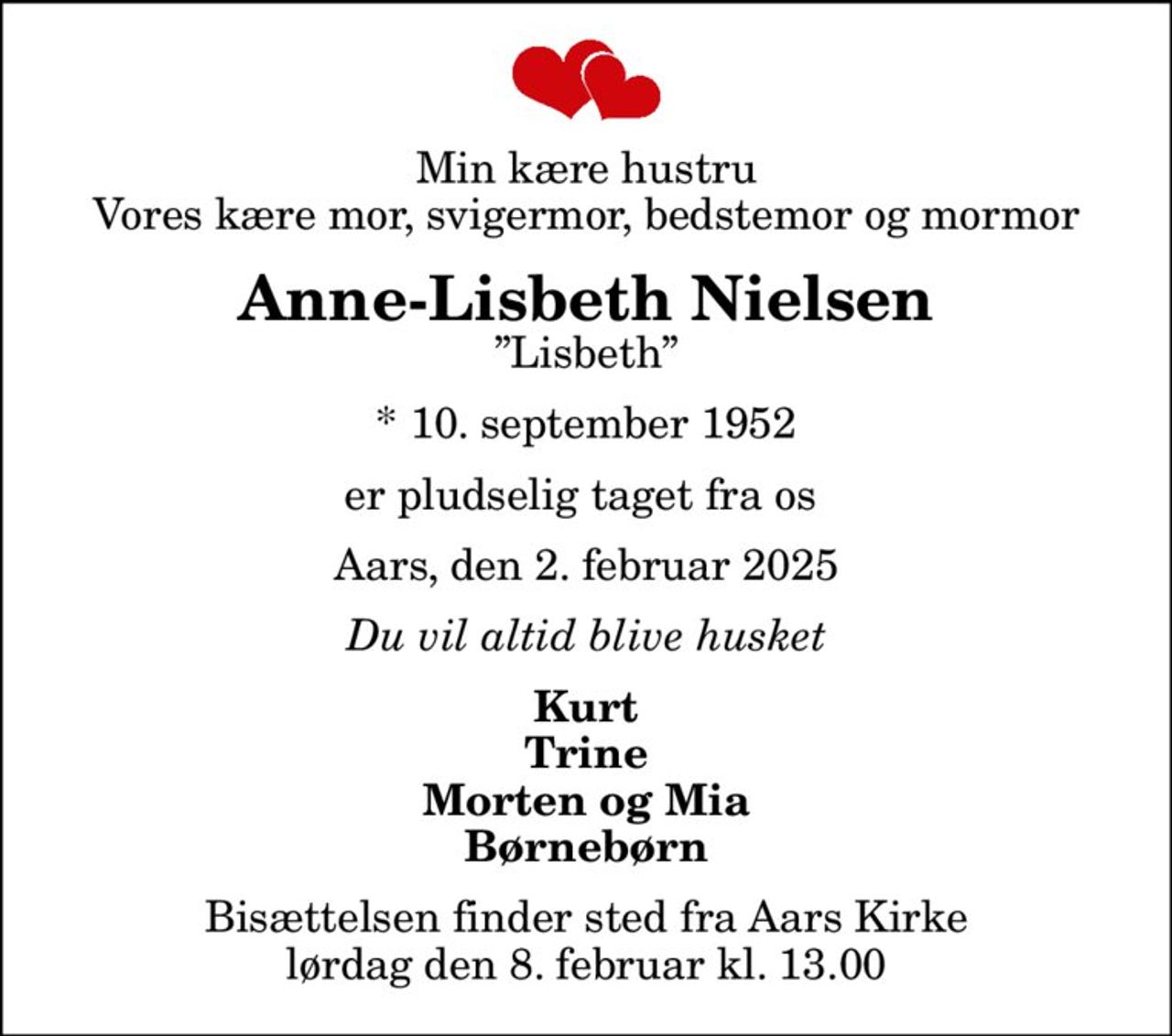 Min kære hustru Vores kære mor, svigermor, bedstemor og mormor
Anne-Lisbeth Nielsen
Lisbeth
* 10. september 1952
er pludselig taget fra os 
Aars, den 2. februar 2025
Du vil altid blive husket
Kurt Trine Morten og Mia Børnebørn
Bisættelsen finder sted fra Aars Kirke  lørdag den 8. februar kl. 13.00