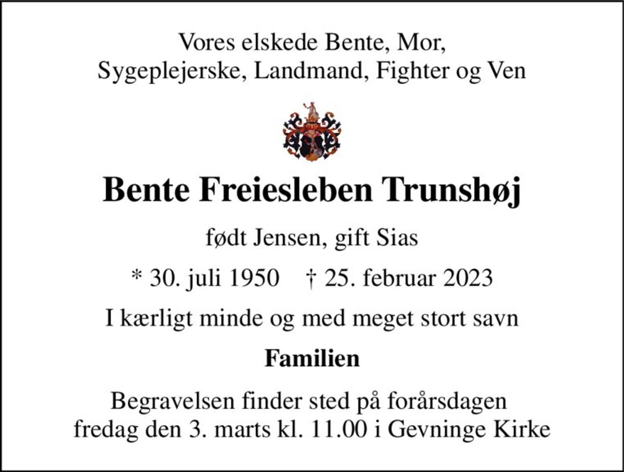 Vores elskede Bente, Mor, Sygeplejerske, Landmand, Fighter og Ven 
Bente Freiesleben Trunshøj 
født Jensen, gift Sias 
*​ 30. juli 1950​    ✝​ 25. februar 2023 
I kærligt minde og med meget stort savn 
Familien 
Begravelsen​ finder sted på forårsdagen  fredag den 3. marts kl. 11.00 i Gevninge Kirke​