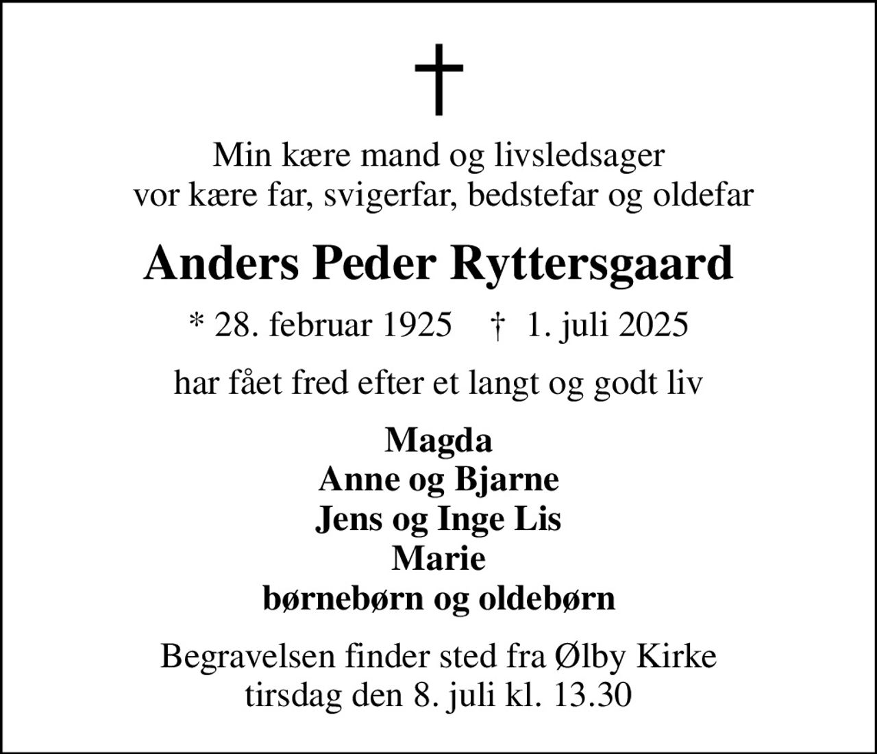 Min kære mand og livsledsager  vor kære far, svigerfar, bedstefar og oldefar
Anders Peder Ryttersgaard
* 28. februar 1925    ✝ 1. juli 2025
har fået fred efter et langt og godt liv
Magda Anne og Bjarne Jens og Inge Lis Marie børnebørn og oldebørn
Begravelsen finder sted fra Ølby Kirke  tirsdag den 8. juli kl. 13.30