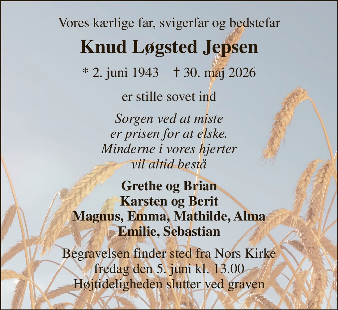 Vores kærlige far, svigerfar og bedstefar 
Knud Løgsted Jepsen 
*​ 2. juni 1943​    ✝​ 30. maj 2026 
er stille sovet ind 
Sorgen ved at miste er prisen for at elske. Minderne i vores hjerter vil altid bestå 
Grethe og Brian Karsten og Berit Magnus, Emma, Mathilde, Alma Emilie, Sebastian 
Begravelsen​ finder sted fra Nors Kirke​ fredag den 5. juni​ kl. 13.00 Højtideligheden slutter ved graven