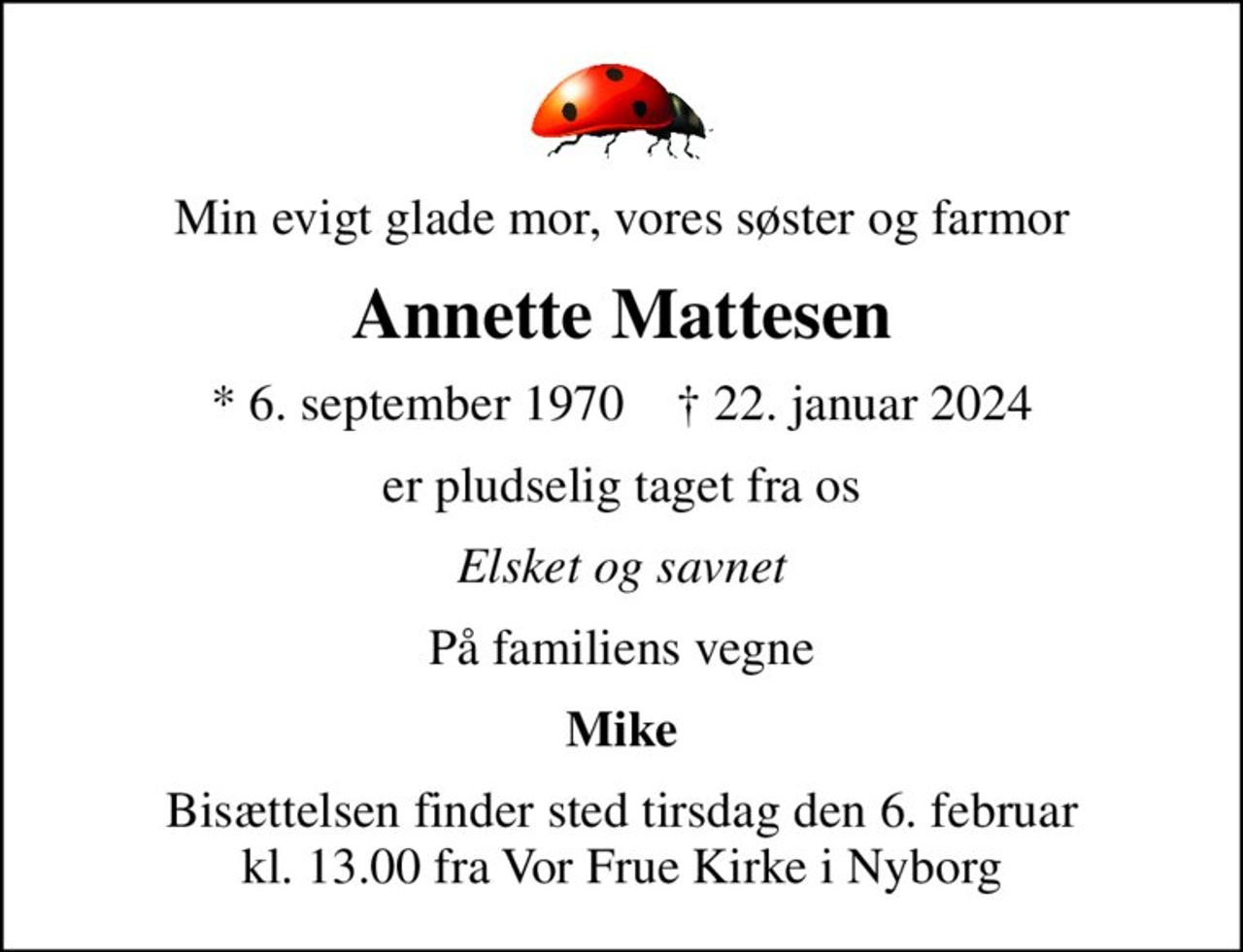 Min evigt glade mor, vores søster og farmor
Annette Mattesen
* 6. september 1970    ✝ 22. januar 2024
er pludselig taget fra os
Elsket og savnet
På familiens vegne
Mike
Bisættelsen finder sted tirsdag den 6. februar kl. 13.00 fra Vor Frue Kirke i Nyborg