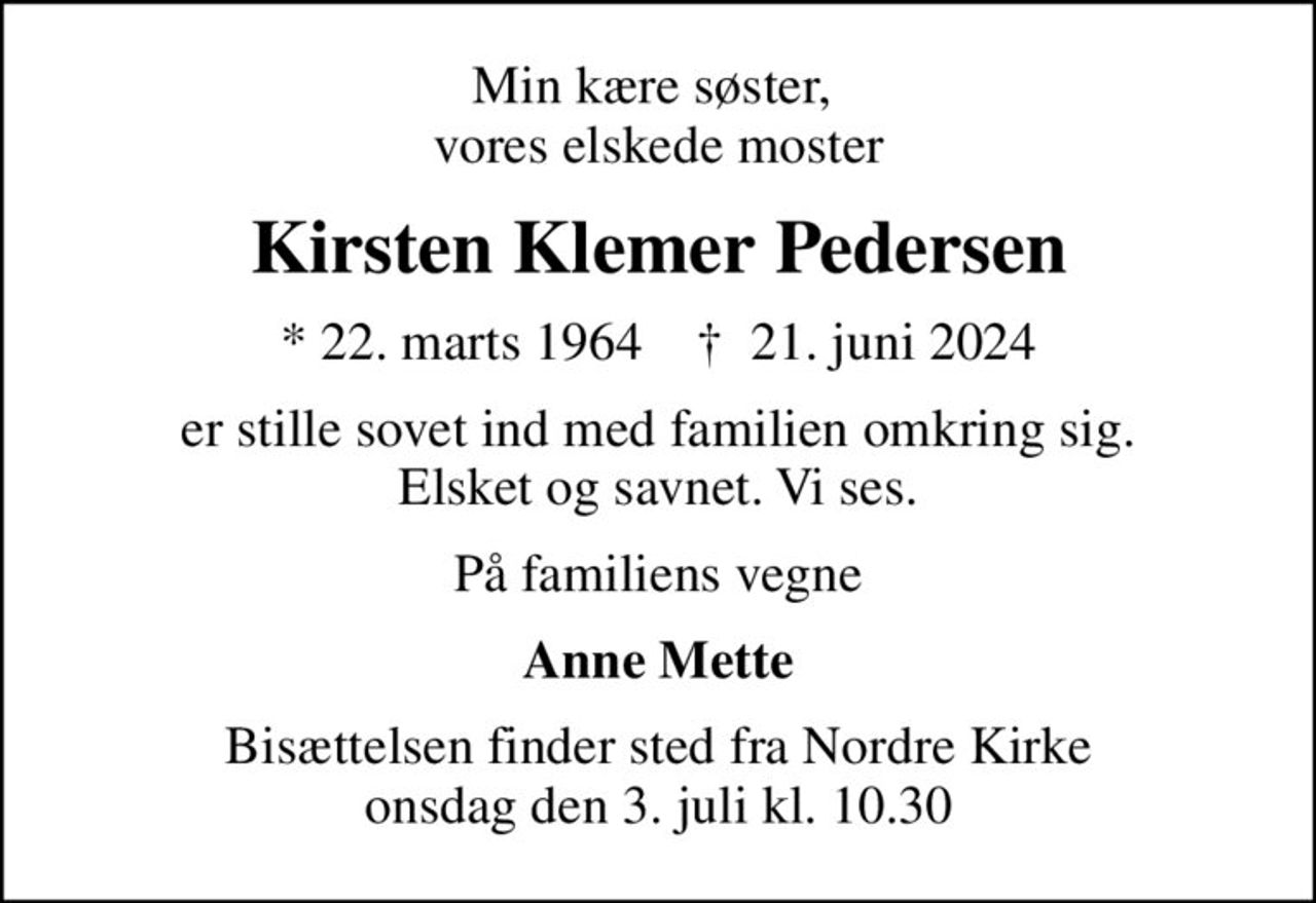 Min kære søster,  vores elskede moster
Kirsten Klemer Pedersen
* 22. marts 1964    ✝ 21. juni 2024
er stille sovet ind med familien omkring sig. Elsket og savnet. Vi ses.
På familiens vegne
Anne Mette
Bisættelsen finder sted fra Nordre Kirke  onsdag den 3. juli kl. 10.30