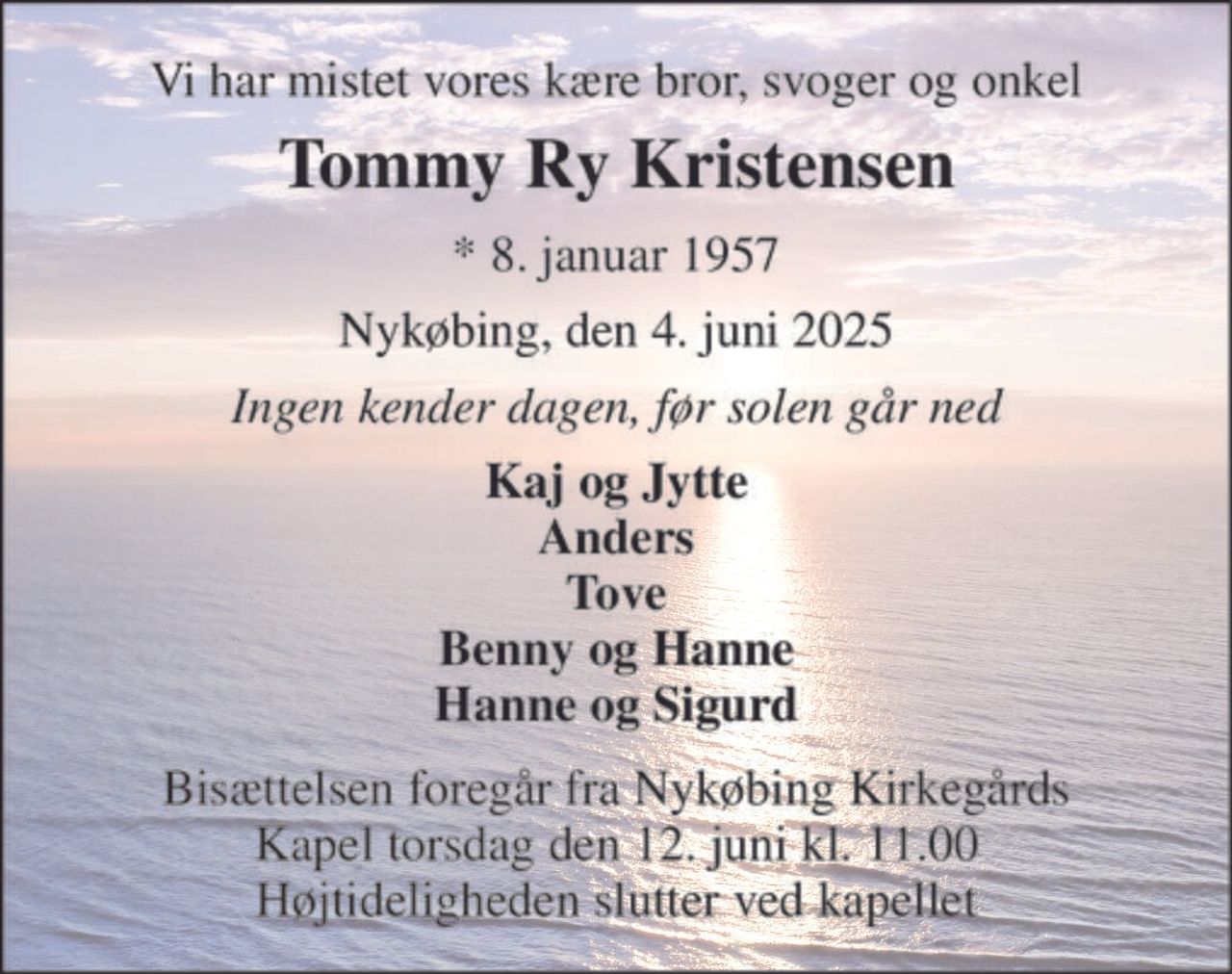 Vi har mistet vores kære bror, svoger og onkel 
Tommy Ry Kristensen 
* 8. januar 1957 
Nykøbing, den 4. juni 2025 
Ingen kender dagen, før solen går ned 
Kaj og Jytte Anders Tove Benny og Hanne Hanne og Sigurd 
Bisættelsen foregår fra Nykøbing Kirkegårds Kapel torsdag den 12. juni kl. 11.00 Højtideligheden slutter ved kapellet