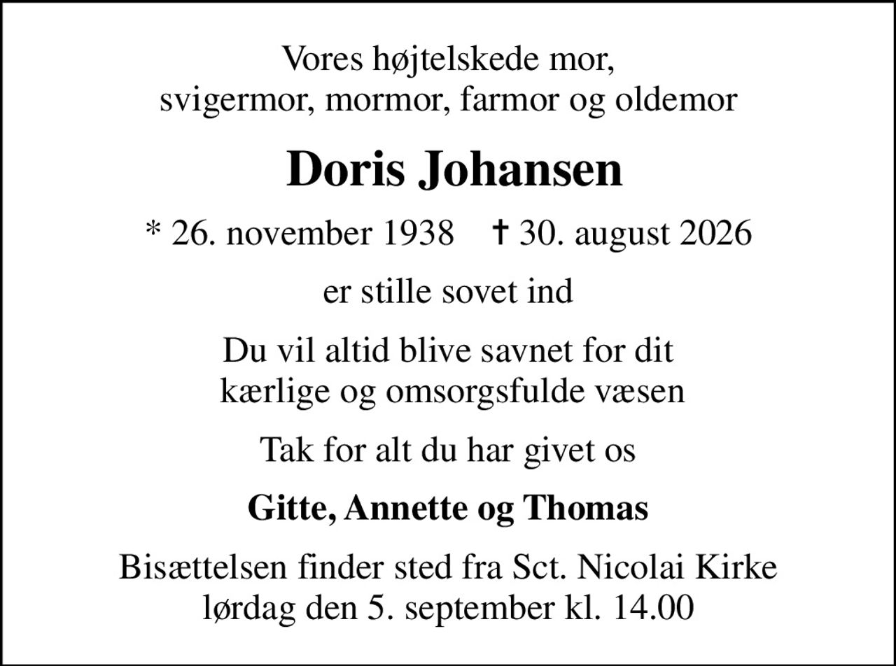 Vores højtelskede mor, svigermor, mormor, farmor og oldemor
 Doris Johansen
* 26. november 1938    ✝ 30. august 2026
er stille sovet ind
Du vil altid blive savnet for dit  kærlige og omsorgsfulde væsen
Tak for alt du har givet os
Gitte, Annette og Thomas
Bisættelsen finder sted fra Sct. Nicolai Kirke  lørdag den 5. september kl. 14.00