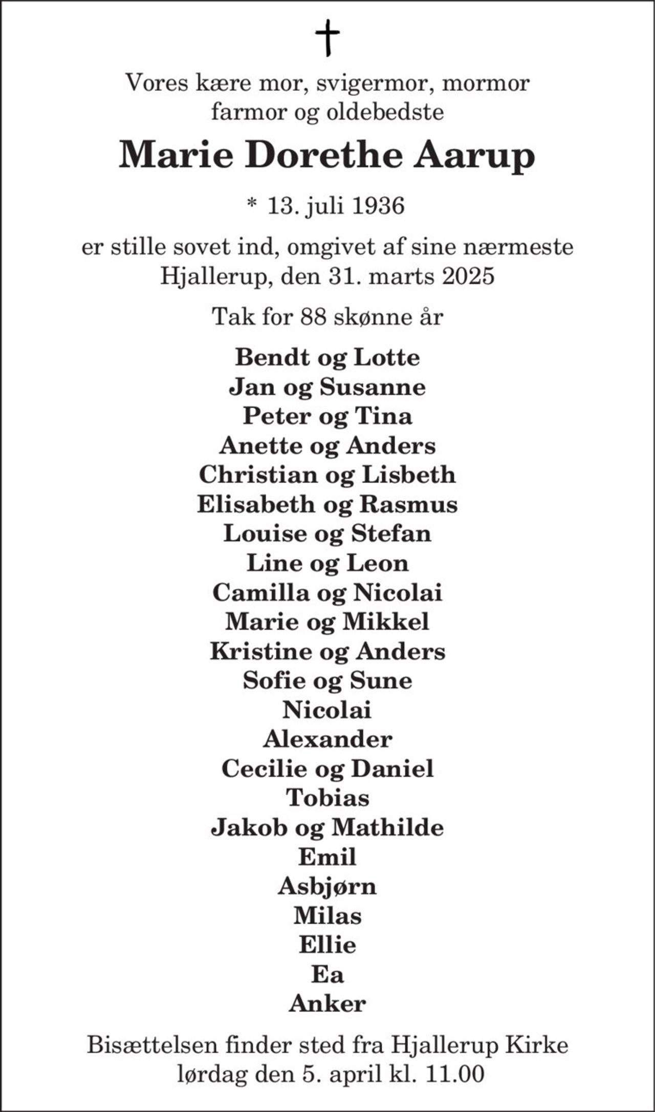 Vores kære mor, svigermor, mormor
farmor og oldebedste
Marie Dorethe Aarup
* 13. juli 1936
er stille sovet ind, omgivet af sine nærmeste
Hjallerup, den 31. marts 2025
Tak for 88 skønne år
Bendt og Lotte
Jan og Susanne
Peter og Tina
Anette og Anders
Christian og Lisbeth
Elisabeth og Rasmus
Louise og Stefan
Line og Leon
Camilla og Nicolai
Marie og Mikkel
Kristine og Anders
Sofie og Sune
Nicolai
Alexander
Cecilie og Daniel
Tobias
Jakob og Mathilde
Emil
Asbjørn
Milas
Ellie
Ea
Anker
Bisættelsen finder sted fra Hjallerup Kirke
lørdag den 5. april kl. 11.00