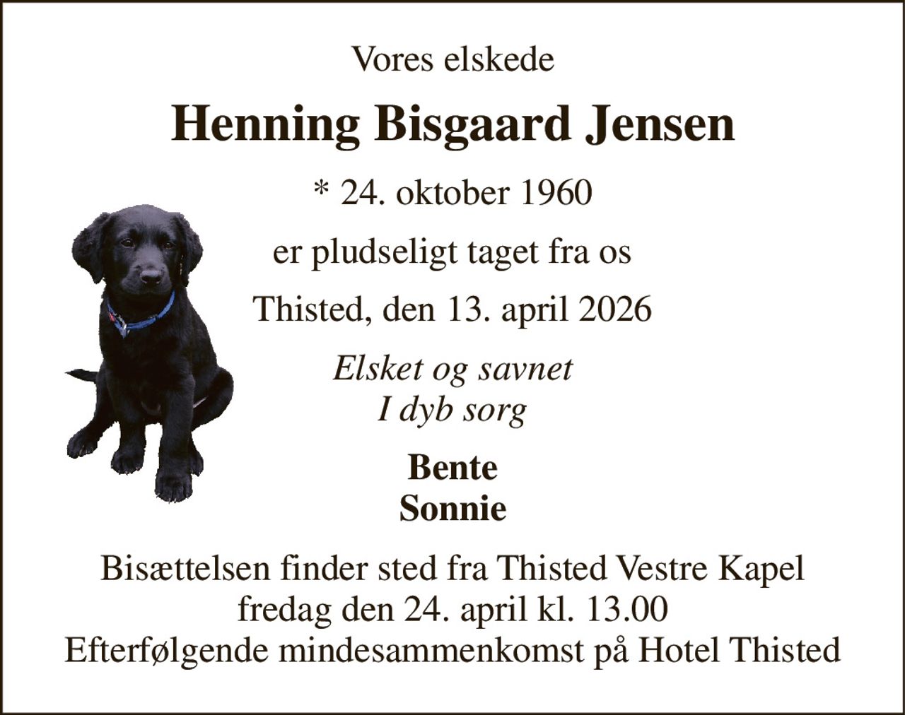 Vores elskede 
Henning Bisgaard Jensen 
*​ 24. oktober 1960 
er pludseligt taget fra os 
Thisted, den 13. april 2026 
Elsket og savnet I dyb sorg 
Bente Sonnie 
Bisættelsen​ finder sted fra Thisted Vestre Kapel​ fredag den 24. april​ kl. 13.00 Efterfølgende mindesammenkomst på Hotel Thisted