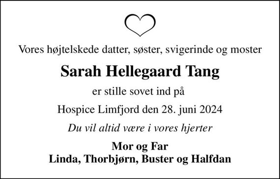 Vores højtelskede datter, søster, svigerinde og moster
Sarah Hellegaard Tang
er stille sovet ind på 
Hospice Limfjord den 28. juni 2024
Du vil altid være i vores hjerter
Mor og Far Linda, Thorbjørn, Buster og Halfdan