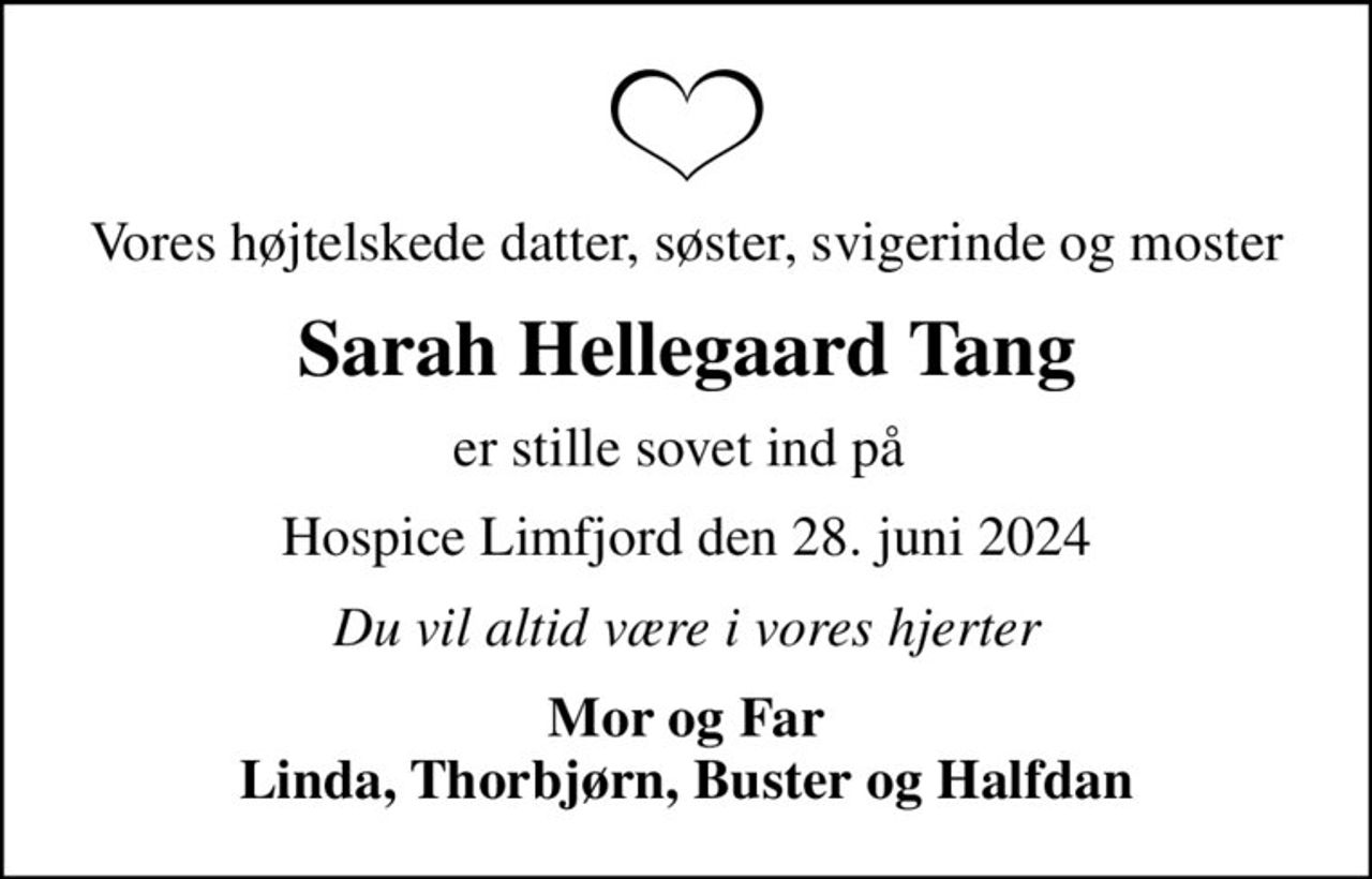 Vores højtelskede datter, søster, svigerinde og moster
Sarah Hellegaard Tang
er stille sovet ind på 
Hospice Limfjord den 28. juni 2024
Du vil altid være i vores hjerter
Mor og Far Linda, Thorbjørn, Buster og Halfdan