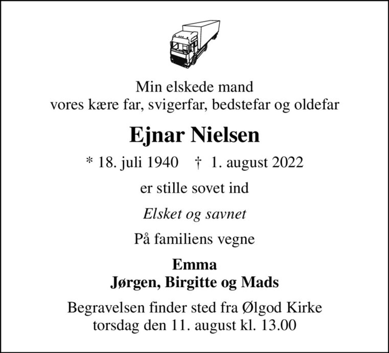 Min elskede mand vores kære far, svigerfar, bedstefar og oldefar
Ejnar Nielsen
* 18. juli 1940    ✝ 1. august 2022
er stille sovet ind
Elsket og savnet
På familiens vegne
Emma Jørgen, Birgitte og Mads
Begravelsen finder sted fra Ølgod Kirke  torsdag den 11. august kl. 13.00