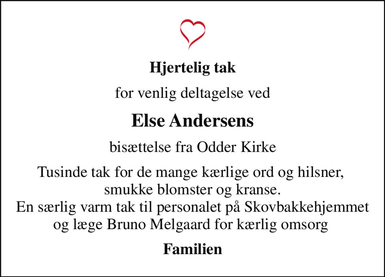 Hjertelig tak
for venlig deltagelse ved
Else Andersens
bisættelse fra Odder Kirke
Tusinde tak for de mange kærlige ord og hilsner,  smukke blomster og kranse. En særlig varm tak til personalet på Skovbakkehjemmet og læge Bruno Melgaard for kærlig omsorg 
Familien